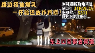 路边搭讪爆乳！一开始还故作矜持，上车就发骚了【看简介同城免费约炮】